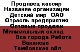 Продавец-кассир › Название организации ­ Детский мир, ОАО › Отрасль предприятия ­ Оптовые продажи › Минимальный оклад ­ 27 000 - Все города Работа » Вакансии   . Тамбовская обл.,Моршанск г.